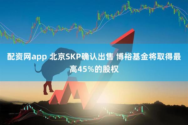 配资网app 北京SKP确认出售 博裕基金将取得最高45%的股权