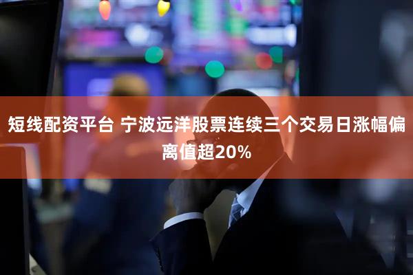 短线配资平台 宁波远洋股票连续三个交易日涨幅偏离值超20%