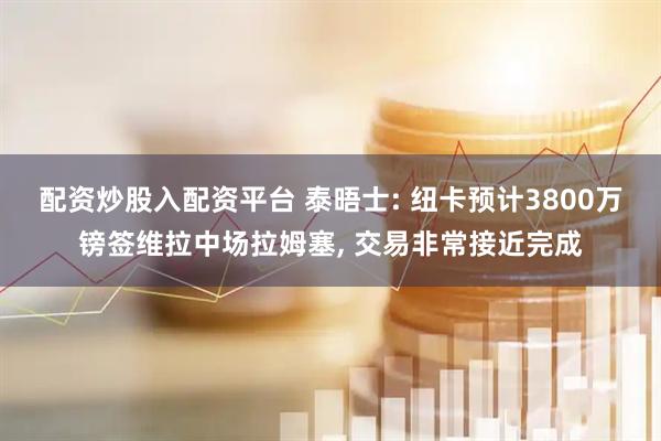 配资炒股入配资平台 泰晤士: 纽卡预计3800万镑签维拉中场拉姆塞, 交易非常接近完成