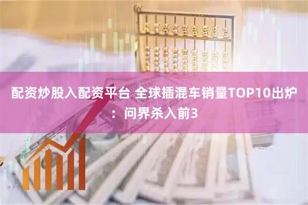 配资炒股入配资平台 全球插混车销量TOP10出炉：问界杀入前3