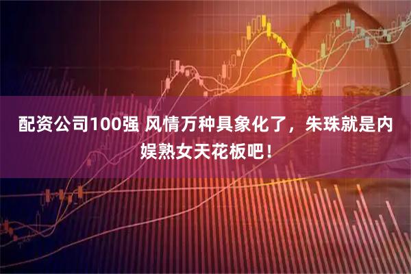 配资公司100强 风情万种具象化了，朱珠就是内娱熟女天花板吧！