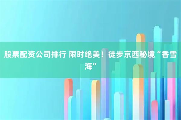 股票配资公司排行 限时绝美！徒步京西秘境“香雪海”