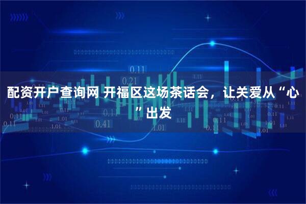 配资开户查询网 开福区这场茶话会，让关爱从“心”出发