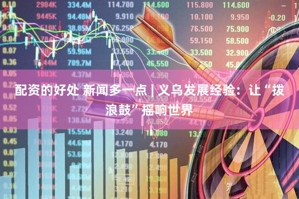 配资的好处 新闻多一点 | 义乌发展经验：让“拨浪鼓”摇响世界
