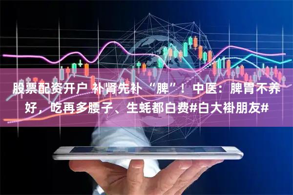 股票配资开户 补肾先补 “脾”！中医：脾胃不养好，吃再多腰子、生蚝都白费#白大褂朋友#
