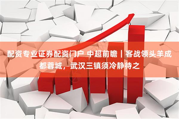 配资专业证券配资门户 中超前瞻｜客战领头羊成都蓉城，武汉三镇须冷静待之