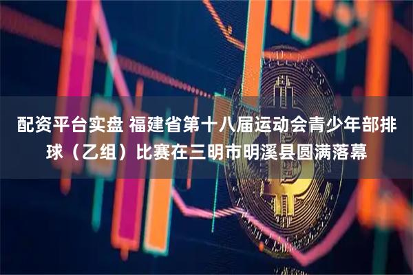 配资平台实盘 福建省第十八届运动会青少年部排球（乙组）比赛在三明市明溪县圆满落幕
