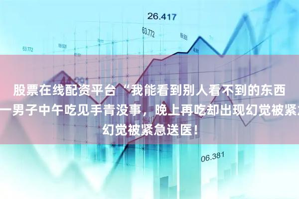 股票在线配资平台 “我能看到别人看不到的东西……”一男子中午吃见手青没事，晚上再吃却出现幻觉被紧急送医！