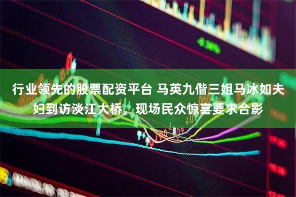 行业领先的股票配资平台 马英九偕三姐马冰如夫妇到访淡江大桥，现场民众惊喜要求合影