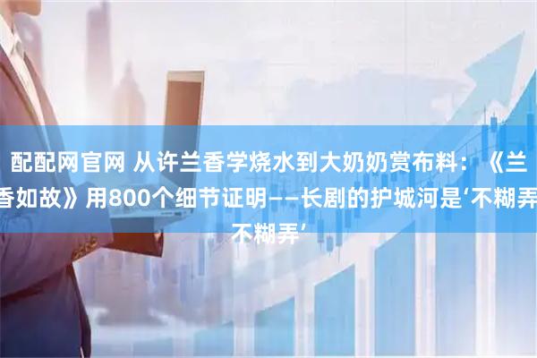 配配网官网 从许兰香学烧水到大奶奶赏布料：《兰香如故》用800个细节证明——长剧的护城河是‘不糊弄’